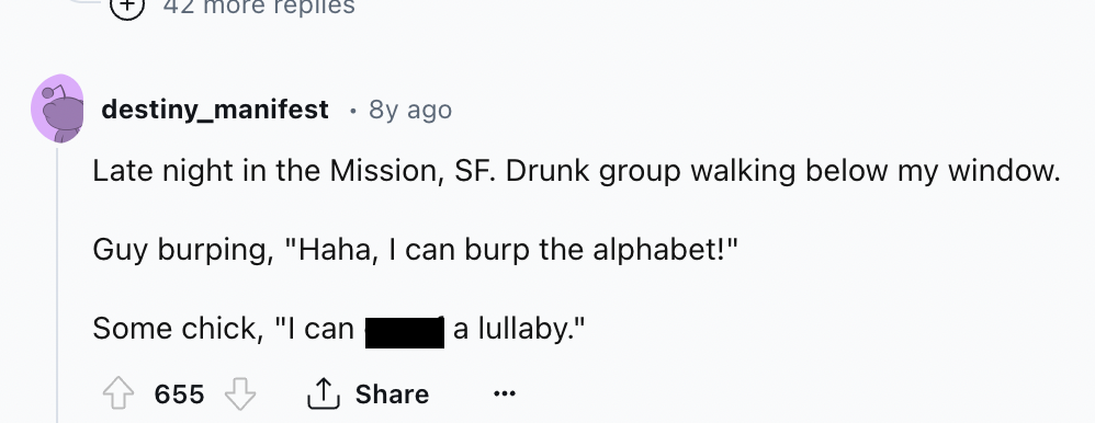 screenshot - 42 more replies destiny_manifest 8y ago Late night in the Mission, Sf. Drunk group walking below my window. Guy burping, "Haha, I can burp the alphabet!" Some chick, "I can 655 a lullaby." ...
